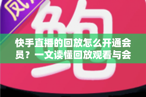 快手直播的回放怎么开通会员？一文读懂回放观看与会员开通全流程实用指南