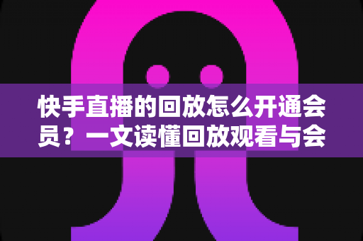 快手直播的回放怎么开通会员？一文读懂回放观看与会员开通全流程实用指南