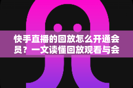 快手直播的回放怎么开通会员？一文读懂回放观看与会员开通全流程实用指南