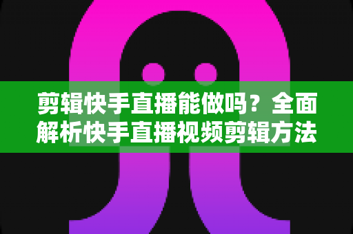 剪辑快手直播能做吗?全面解析快手直播视频剪辑方法、工具与注意事项 剪辑快手直播能做吗?全面解析快手直播视频剪辑方法、工具与注意事项