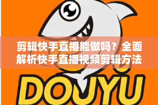 剪辑快手直播能做吗?全面解析快手直播视频剪辑方法、工具与注意事项 剪辑快手直播能做吗?全面解析快手直播视频剪辑方法、工具与注意事项