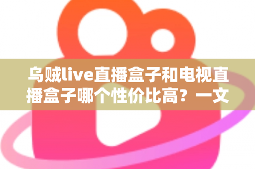 乌贼live直播盒子和电视直播盒子哪个性价比高？一文读懂选购要点与避坑指南