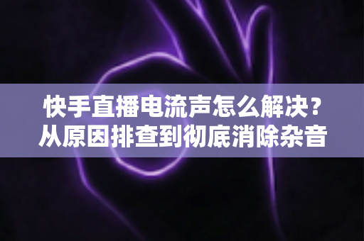 快手直播电流声怎么解决?从原因排查到彻底消除杂音的实用全攻略 快手直播电流声怎么解决?从原因排查到彻底消除杂音的实用全攻略