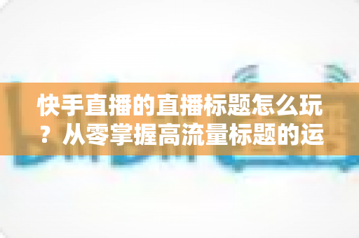 快手直播的直播标题怎么玩?从零掌握高流量标题的运营秘籍与实战技巧 快手直播的直播标题怎么玩?从零掌握高流量标题的运营秘籍与实战技巧