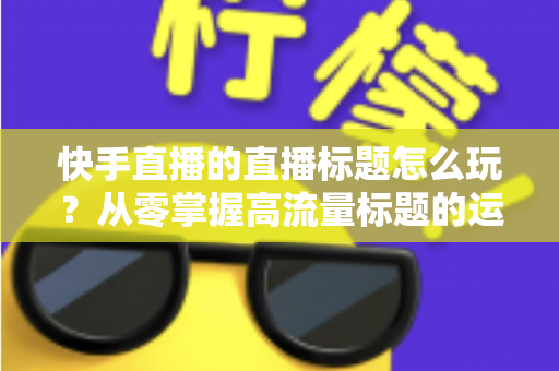 快手直播的直播标题怎么玩?从零掌握高流量标题的运营秘籍与实战技巧 快手直播的直播标题怎么玩?从零掌握高流量标题的运营秘籍与实战技巧