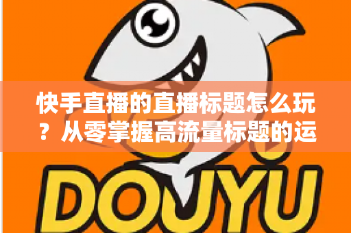 快手直播的直播标题怎么玩?从零掌握高流量标题的运营秘籍与实战技巧 快手直播的直播标题怎么玩?从零掌握高流量标题的运营秘籍与实战技巧