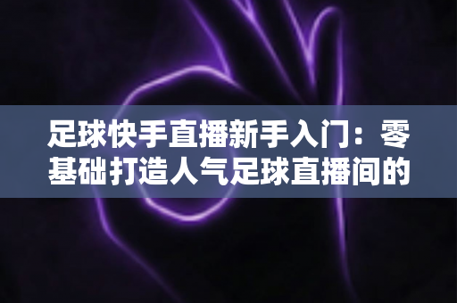 足球快手直播新手入门：零基础打造人气足球直播间的完整攻略