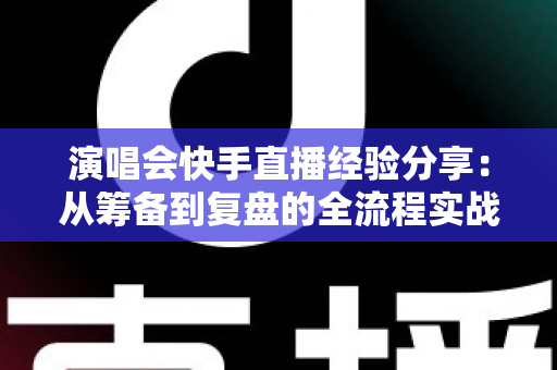 演唱会快手直播经验分享:从筹备到复盘的全流程实战指南 演唱会快手直播经验分享:从筹备到复盘的全流程实战指南