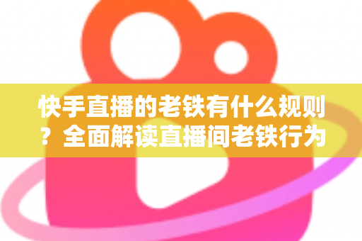 快手直播的老铁有什么规则？全面解读直播间老铁行为规范与平台守则