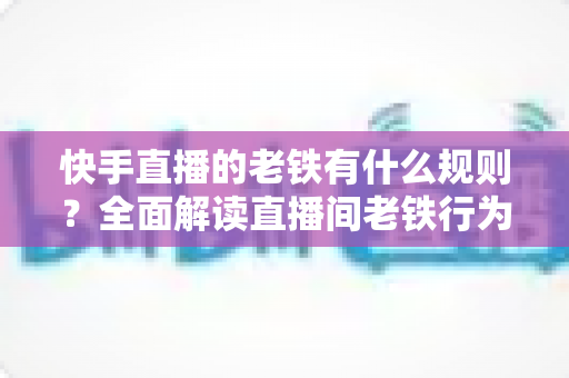 快手直播的老铁有什么规则？全面解读直播间老铁行为规范与平台守则
