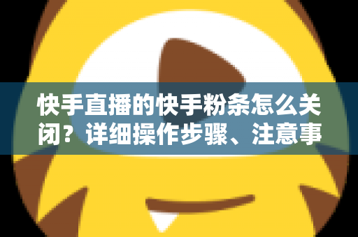 快手直播的快手粉条怎么关闭？详细操作步骤、注意事项与常见问题一站式指南