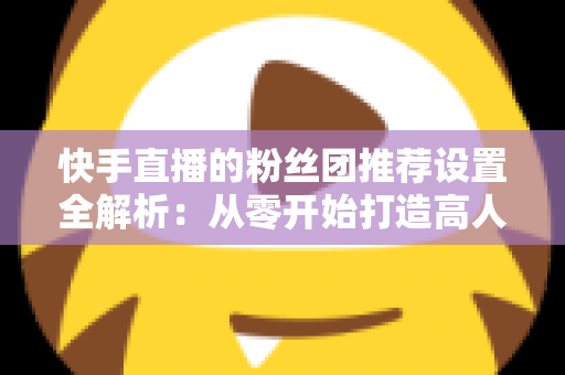 快手直播的粉丝团推荐设置全解析:从零开始打造高人气、高粘性直播间的实用指南 快手直播的粉丝团推荐设置全解析:从零开始打造高人气、高粘性直播间的实用指南