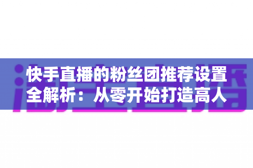 快手直播的粉丝团推荐设置全解析:从零开始打造高人气、高粘性直播间的实用指南 快手直播的粉丝团推荐设置全解析:从零开始打造高人气、高粘性直播间的实用指南
