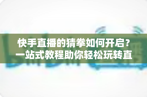 快手直播的猜拳如何开启?一站式教程助你轻松玩转直播间互动游戏 快手直播的猜拳如何开启?一站式教程助你轻松玩转直播间互动游戏