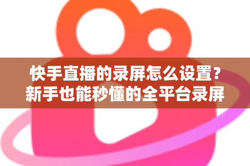 快手直播的录屏怎么设置?新手也能秒懂的全平台录屏设置实用指南 快手直播的录屏怎么设置?新手也能秒懂的全平台录屏设置实用指南