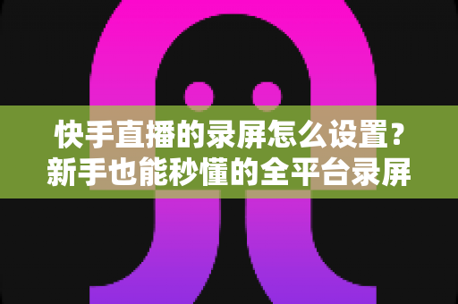 快手直播的录屏怎么设置?新手也能秒懂的全平台录屏设置实用指南 快手直播的录屏怎么设置?新手也能秒懂的全平台录屏设置实用指南