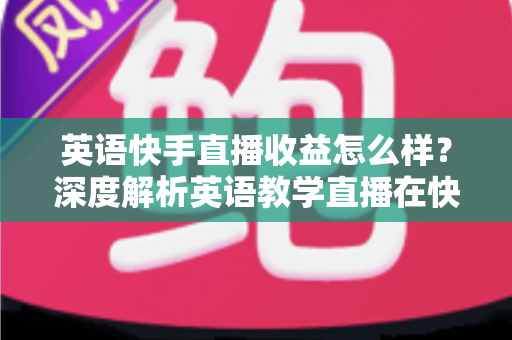 英语快手直播收益怎么样？深度解析英语教学直播在快手的真实赚钱潜力与变现路径