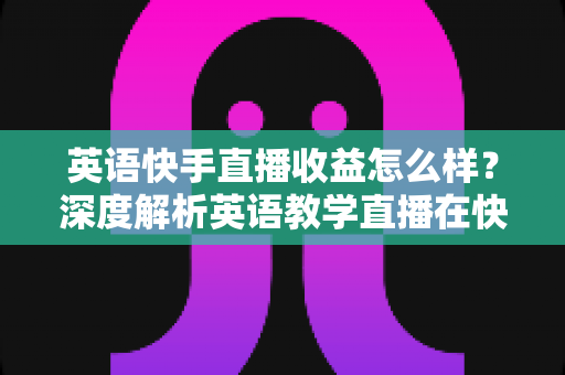 英语快手直播收益怎么样？深度解析英语教学直播在快手的真实赚钱潜力与变现路径