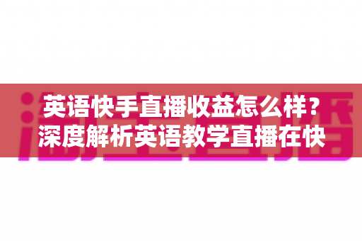 英语快手直播收益怎么样？深度解析英语教学直播在快手的真实赚钱潜力与变现路径