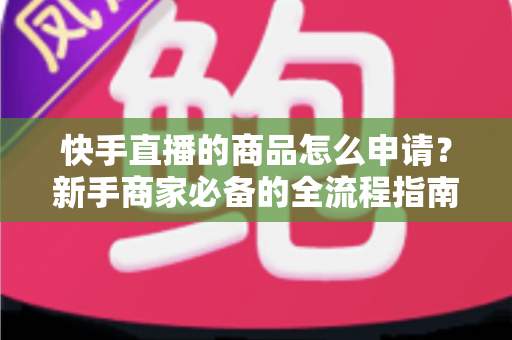 快手直播的商品怎么申请?新手商家必备的全流程指南与实操技巧 快手直播的商品怎么申请?新手商家必备的全流程指南与实操技巧
