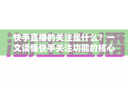 快手直播的关注是什么?一文读懂快手关注功能的核心价值与实用技巧 快手直播的关注是什么?一文读懂快手关注功能的核心价值与实用技巧