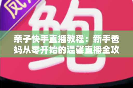 亲子快手直播教程：新手爸妈从零开始的温馨直播全攻略