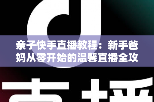 亲子快手直播教程：新手爸妈从零开始的温馨直播全攻略
