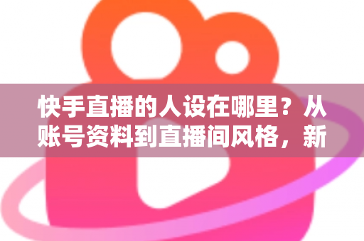 快手直播的人设在哪里？从账号资料到直播间风格，新手主播打造高辨识度人设的完整实用指南