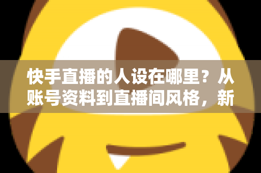 快手直播的人设在哪里？从账号资料到直播间风格，新手主播打造高辨识度人设的完整实用指南