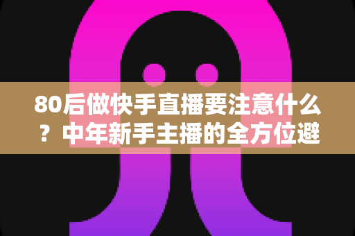 80后做快手直播要注意什么？中年新手主播的全方位避坑指南