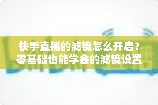 快手直播的滤镜怎么开启？零基础也能学会的滤镜设置全攻略，助你打造高颜值人气直播间