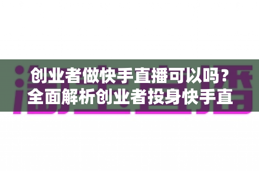 创业者做快手直播可以吗？全面解析创业者投身快手直播的机遇与挑战