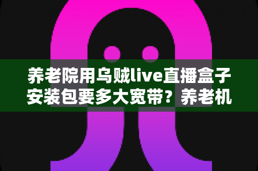 养老院用乌贼live直播盒子安装包要多大宽带?养老机构直播设备宽带配置全攻略 养老院用乌贼live直播盒子安装包要多大宽带?养老机构直播设备宽带配置全攻略