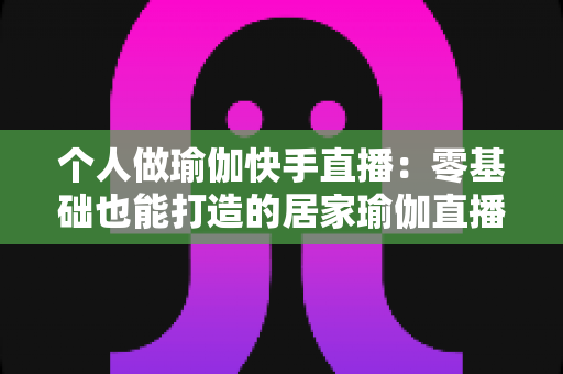 个人做瑜伽快手直播：零基础也能打造的居家瑜伽直播课堂全攻略