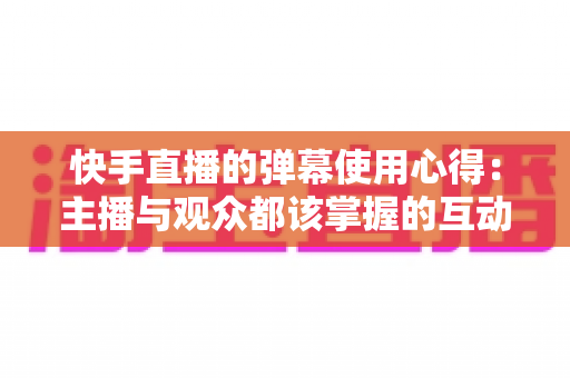 快手直播的弹幕使用心得：主播与观众都该掌握的互动涨粉全攻略