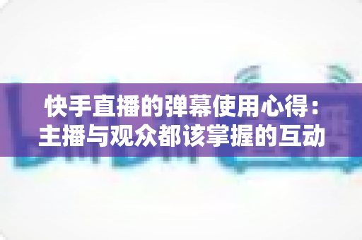 快手直播的弹幕使用心得：主播与观众都该掌握的互动涨粉全攻略