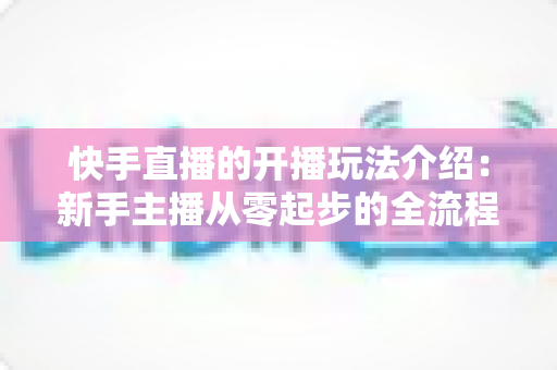 快手直播的开播玩法介绍:新手主播从零起步的全流程实战指南 快手直播的开播玩法介绍:新手主播从零起步的全流程实战指南