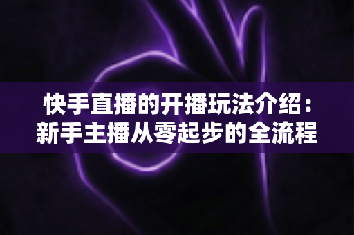 快手直播的开播玩法介绍:新手主播从零起步的全流程实战指南 快手直播的开播玩法介绍:新手主播从零起步的全流程实战指南