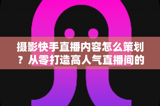 摄影快手直播内容怎么策划?从零打造高人气直播间的内容策划实战指南 摄影快手直播内容怎么策划?从零打造高人气直播间的内容策划实战指南