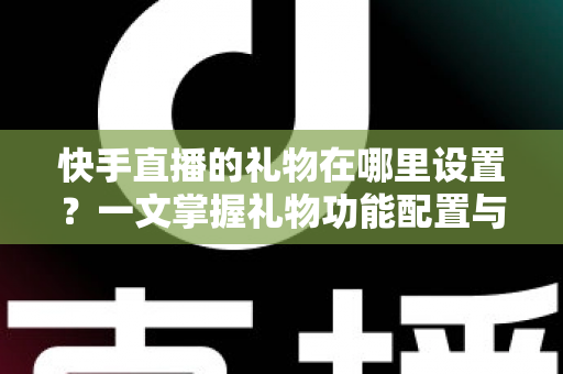 快手直播的礼物在哪里设置？一文掌握礼物功能配置与直播收益提升全攻略