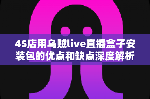 4S店用乌贼live直播盒子安装包的优点和缺点深度解析：汽车经销商直播营销转型必备指南