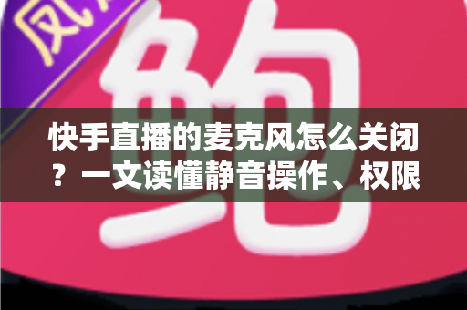 快手直播的麦克风怎么关闭？一文读懂静音操作、权限设置与常见问题全攻略