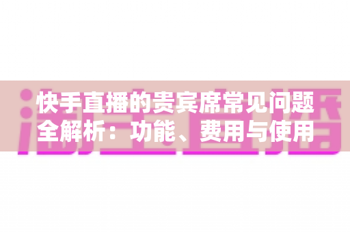 快手直播的贵宾席常见问题全解析:功能、费用与使用技巧一站式指南 快手直播的贵宾席常见问题全解析:功能、费用与使用技巧一站式指南