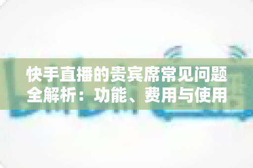 快手直播的贵宾席常见问题全解析:功能、费用与使用技巧一站式指南 快手直播的贵宾席常见问题全解析:功能、费用与使用技巧一站式指南