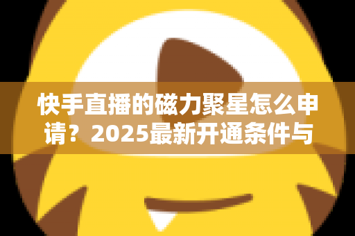 快手直播的磁力聚星怎么申请?2025最新开通条件与详细教程全解析 快手直播的磁力聚星怎么申请?2025最新开通条件与详细教程全解析