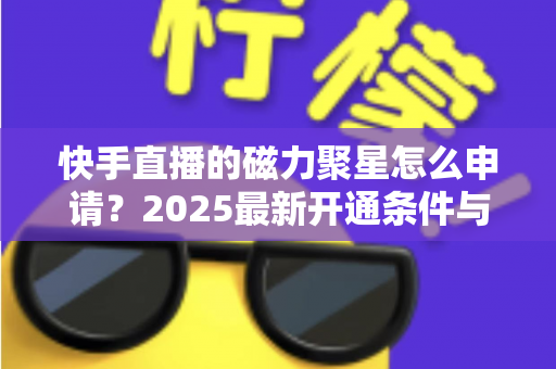 快手直播的磁力聚星怎么申请?2025最新开通条件与详细教程全解析 快手直播的磁力聚星怎么申请?2025最新开通条件与详细教程全解析