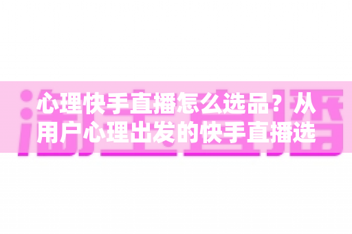 心理快手直播怎么选品？从用户心理出发的快手直播选品全攻略