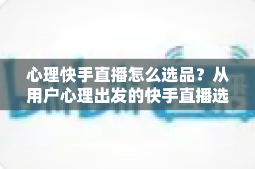 心理快手直播怎么选品？从用户心理出发的快手直播选品全攻略