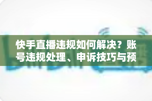 快手直播违规如何解决?账号违规处理、申诉技巧与预防措施全攻略 快手直播违规如何解决?账号违规处理、申诉技巧与预防措施全攻略