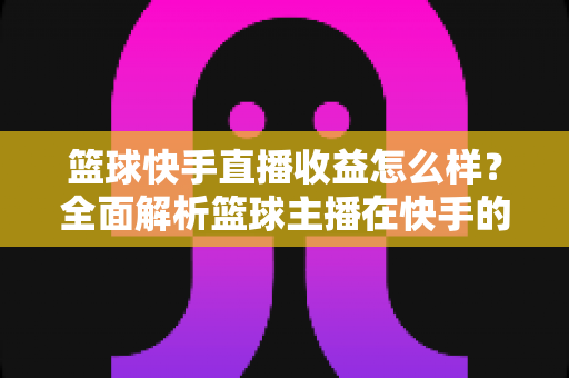 篮球快手直播收益怎么样?全面解析篮球主播在快手的赚钱方式与收入水平 篮球快手直播收益怎么样?全面解析篮球主播在快手的赚钱方式与收入水平